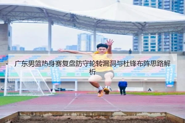 广东男篮热身赛复盘防守轮转漏洞与杜锋布阵思路解析